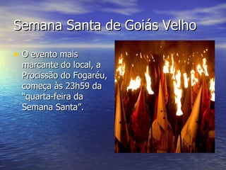 Semana Santa de Goiás Velho O evento mais marcante do local, a Procissão do Fogaréu, começa às 23h59 da “quarta-feira da Semana Santa”. 