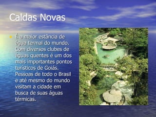 Caldas Novas   É a maior estância de água termal do mundo. Com diversos clubes de águas quentes é um dos mais importantes pontos turísticos de Goiás. Pessoas de todo o Brasil e até mesmo do mundo visitam a cidade em busca de suas águas térmicas. 