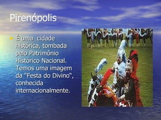 Pirenópolis  É uma  cidade histórica, tombada pelo Patrimônio Histórico Nacional. Temos uma imagem da "Festa do Divino“, conhecida internacionalmente.  