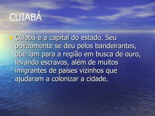 CUIABÁ  Cuiabá é a capital do estado. Seu povoamente se deu pelos bandeirantes, que iam para a região em busca de ouro, levando escravos, além de muitos imigrantes de países vizinhos que ajudaram a colonizar a cidade. 
