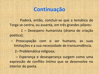 Continuação Poderá, então, concluir-se que a temática de Torga se centra, ou assenta, em três grandes pilares: 1 – Desespero humanista (drama de criação poética); –  Preocupação com o ser humano, as suas limitações e a sua necessidade de transcendência. 2– Problemática religiosa; –  Esperança e desesperança surgem como uma expressão de conflito íntimo que se desenvolve no interior do poeta. 