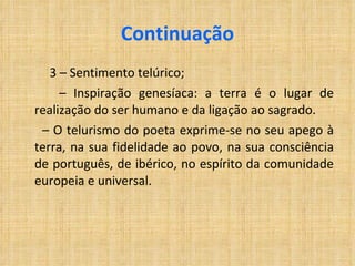 Continuação 3 – Sentimento telúrico; –  Inspiração genesíaca: a terra é o lugar de realização do ser humano e da ligação ao sagrado. –  O telurismo do poeta exprime-se no seu apego à terra, na sua fidelidade ao povo, na sua consciência de português, de ibérico, no espírito da comunidade europeia e universal. 