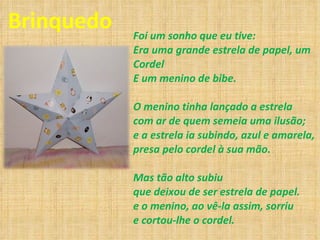 Brinquedo Foi um sonho que eu tive: Era uma grande estrela de papel, um Cordel E um menino de bibe. O menino tinha lançado a estrela com ar de quem semeia uma ilusão; e a estrela ia subindo, azul e amarela, presa pelo cordel à sua mão. Mas tão alto subiu que deixou de ser estrela de papel. e o menino, ao vê-la assim, sorriu e cortou-lhe o cordel. 