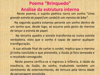 Poema “Brinquedo” Análise da estrutura interna Neste poema, o sujeito poético narra um sonho “ Uma grande estrela de papel/um cordel/e um menino de bibe”. Na segunda quadra estamos perante um sonho dentro de um sonho que, desde logo, se assume pelo gesto do menino de lançar a estrela de papel. Na terceira quadra a estrela transforma-se numa estrela verdadeira, visto que o sonho é capaz de operar qualquer transfiguração. A sua atitude final de cortar o cordel, implica que o menino já tinha concluído o que pretendia, a ilusão já fora semeada e o resultado conseguido. Neste poema verifica-se o regresso à infância, à idade da inocência, da ilusão, do sonho, traduzindo também um sentimento de enternecimento, de ternura pela tenra idade da personagem envolvida. 
