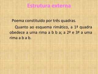 Estrutura externa Poema constituído por três quadras. Quanto ao esquema rimático, a 1ª quadra obedece a uma rima a b b a; a 2ª e 3ª a uma rima a b a b. 
