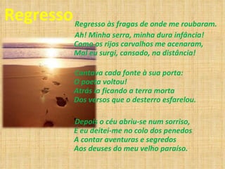 Regresso Regresso às fragas de onde me roubaram. Ah! Minha serra, minha dura infância! Como os rijos carvalhos me acenaram, Mal eu surgi, cansado, na distância! Cantava cada fonte à sua porta: O poeta voltou! Atrás ia ficando a terra morta Dos versos que o desterro esfarelou.  Depois o céu abriu-se num sorriso, E eu deitei-me no colo dos penedos A contar aventuras e segredos Aos deuses do meu velho paraíso. 
