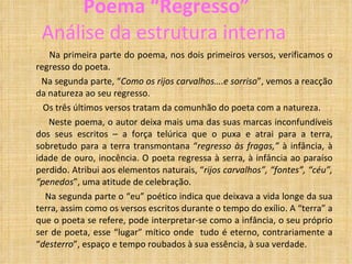 Poema “Regresso” Análise da estrutura interna Na primeira parte do poema, nos dois primeiros versos, verificamos o regresso do poeta. Na segunda parte, “ Como os rijos carvalhos….e sorriso ”, vemos a reacção da natureza ao seu regresso. Os três últimos versos tratam da comunhão do poeta com a natureza. Neste poema, o autor deixa mais uma das suas marcas inconfundíveis dos seus escritos – a força telúrica que o puxa e atrai para a terra, sobretudo para a terra transmontana “ regresso às fragas,”  à infância, à idade de ouro, inocência. O poeta regressa à serra, à infância ao paraíso perdido. Atribui aos elementos naturais, “ rijos carvalhos”, “fontes”, “céu”, “penedos ”, uma atitude de celebração.  Na segunda parte o “eu” poético indica que deixava a vida longe da sua terra, assim como os versos escritos durante o tempo do exílio. A “terra” a que o poeta se refere, pode interpretar-se como a infância, o seu próprio ser de poeta, esse “lugar” mítico onde  tudo é eterno, contrariamente a “ desterro ”, espaço e tempo roubados à sua essência, à sua verdade. 