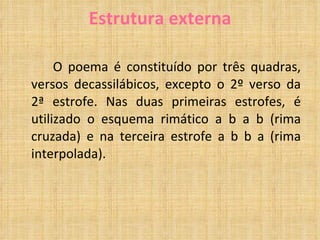Estrutura externa O poema é constituído por três quadras, versos decassilábicos, excepto o 2º verso da 2ª estrofe. Nas duas primeiras estrofes, é utilizado o esquema rimático a b a b (rima cruzada) e na terceira estrofe a b b a (rima interpolada). 