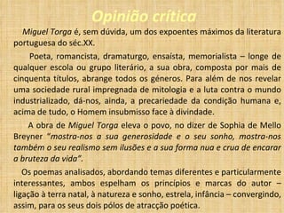 Opinião crítica Miguel Torga  é, sem dúvida, um dos expoentes máximos da literatura portuguesa do séc.XX. Poeta, romancista, dramaturgo, ensaísta, memorialista – longe de qualquer escola ou grupo literário, a sua obra, composta por mais de cinquenta títulos, abrange todos os géneros. Para além de nos revelar uma sociedade rural impregnada de mitologia e a luta contra o mundo industrializado, dá-nos, ainda, a precariedade da condição humana e, acima de tudo, o Homem insubmisso face à divindade. A obra de  Miguel Torga  eleva o povo, no dizer de Sophia de Mello Breyner “ mostra-nos a sua generosidade e o seu sonho, mostra-nos também o seu realismo sem ilusões e a sua forma nua e crua de encarar a bruteza da vida”. Os poemas analisados, abordando temas diferentes e particularmente interessantes, ambos espelham os princípios e marcas do autor – ligação à terra natal, à natureza e sonho, estrela, infância – convergindo, assim, para os seus dois pólos de atracção poética. 
