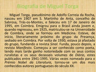 Biografia de Miguel Torga Miguel Torga, pseudónimo de Adolfo Correia da Rocha, nasceu em 1907 em S. Martinho de Anta, concelho de Sabrosa, Trás-os-Montes, e faleceu em 17 de Janeiro de 1995, em Coimbra. Emigrou para o Brasil ainda jovem e, quando regressou, em 1925, matriculou-se na Universidade de Coimbra, onde se formou em Medicina. Esteve, de início, literariamente próximo do grupo da Presença, sediado em Coimbra. Por volta de 1930, estava já afastado do grupo, fundando a revista  Sinal . Funda, pouco depois, a revista  Manifesto.  Começou a ser conhecido como poeta, tendo mais tarde ganho notoriedade com os seus contos ruralistas e os seus dezasseis volumes de  Diário , estes publicados entre 1941-1995. Várias vezes nomeado para o  Prémio Nobel da Literatura , tornou-se um dos mais conhecidos autores portugueses do século XX.  