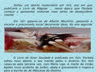 O  Livro de Soror Saudade  é publicado em 1923. Florbela sofreu novo aborto, e seu marido pediu o divórcio. Em 1925 casou-se pela terceira vez, com Mário Laje. A morte do irmão, Apeles (num acidente de avião), abala-a gravemente e inspira-a para a escrita de  As Máscaras do Destino . Sofreu um aborto involuntário em 1919, ano em que publicaria o Livro de Mágoas. É nessa época que Florbela começa a apresentar sintomas mais sérios de desequilíbrio mental.  Em 1921 separou-se de Alberto Moutinho, passando a encarar o preconceito social decorrente disso. No ano seguinte casou-se pela segunda vez, com António Guimarães. 