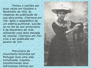 Tentou o suicídio por duas vezes em Outubro e Novembro de 1930, às vésperas da publicação de sua obra-prima,  Charneca em Flor . Após o diagnóstico de um edema pulmonar, suicida-se no dia do seu aniversário, 8 de Dezembro de 1930, utilizando uma dose elevada de veronal.  Charneca em Flor  viria a ser publicado em Janeiro de 1931. Precursora do movimento feminista em Portugal, teve uma vida tumultuada, inquieta, transformando seus sofrimentos íntimos em poesia da mais alta qualidade, carregada de erotização. 