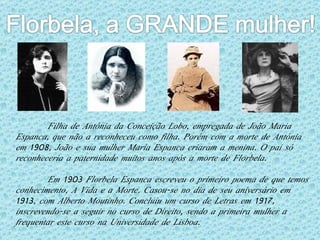 Filha de Antónia da Conceição Lobo, empregada de João Maria Espanca, que não a reconheceu como filha. Porém com a morte de Antónia em 1908, João e sua mulher Maria Espanca criaram a menina. O pai só reconheceria a paternidade muitos anos após a morte de Florbela. Em 1903 Florbela Espanca escreveu o primeiro poema de que temos conhecimento, A Vida e a Morte. Casou-se no dia de seu aniversário em 1913, com Alberto Moutinho. Concluiu um curso de Letras em 1917, inscrevendo-se a seguir no curso de Direito, sendo a primeira mulher a frequentar este curso na Universidade de Lisboa. 
