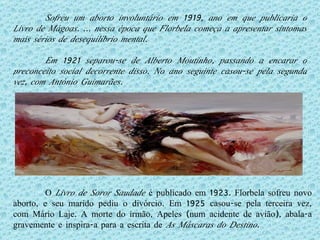 O  Livro de Soror Saudade  é publicado em 1923. Florbela sofreu novo aborto, e seu marido pediu o divórcio. Em 1925 casou-se pela terceira vez, com Mário Laje. A morte do irmão, Apeles (num acidente de avião), abala-a gravemente e inspira-a para a escrita de  As Máscaras do Destino . Sofreu um aborto involuntário em 1919, ano em que publicaria o Livro de Mágoas. É nessa época que Florbela começa a apresentar sintomas mais sérios de desequilíbrio mental.  Em 1921 separou-se de Alberto Moutinho, passando a encarar o preconceito social decorrente disso. No ano seguinte casou-se pela segunda vez, com António Guimarães. 