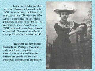 Tentou o suicídio por duas vezes em Outubro e Novembro de 1930, às vésperas da publicação de sua obra-prima,  Charneca em Flor . Após o diagnóstico de um edema pulmonar, suicida-se no dia do seu aniversário, 8 de Dezembro de 1930, utilizando uma dose elevada de veronal.  Charneca em Flor  viria a ser publicado em Janeiro de 1931. Precursora do movimento feminista em Portugal, teve uma vida tumultuada, inquieta, transformando seus sofrimentos íntimos em poesia da mais alta qualidade, carregada de erotização. 