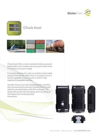 GTrack Asset




GTrack Asset offers a small, standalone battery powered
tracking device for mobile assets and assets where there
is no continuous power supply.

It has been developed in order to enable to track mobile
assets on the internet. When there is no power source, it
has the capability of working with its built-in high
capacity rechargeable batteries.

We offer GTrack Asset with standard battery with IP65
dust and waterproof enclosure whereas GTrack AssetX
with the extended battery with IP67 enclosure.  The
battery life period until recharging varies according to
the frequency of sending location
information.




                                                      T. +90 312 219 7025 F. +90 312 219 7026
 