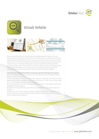 GTrack Vehicle




Part of GlobeFleet Vehicle Tracking and Fleet Management System, GTrack
Vehicle has a tracking unit which offers information such as the speed, location,
engine idling, work start/stop times, virtual zone enterance/exit times and many
other events of the vehicles within the fleet and produces present and historical
reports. In fact, it has been developed in order to provide customers with an
economical alternative which offers a limited number of sensor set having Globe
Fleet quality standards to be connected. GTrack Vehicle offers most of the
essential features of its big brothers GTrack Fleet and GTrack CANbus.

The Features of GlobeFleet Vehicle Tracking and Fleet Management System:
• Internet-based software which ensures controlled access in any place where
there is internet connection.
• The convenience to track the information about the vehicles' historical location,
speed and violation messages, latest status (in motion, in idle mode, being towed,
etc…) on one single window in different colors.
• The possibility to track all the movements of vehicles in the streets, roads and
highways in a detailed way.
• Latest technology GPS receiver which ensures high accuracy about vehicles'
location.
• Warnings sent for over speed violations allowing short time accelerations to
avoid unnecessary violation events while overtaking other vehicles by the use of
smart measurement method.
 
