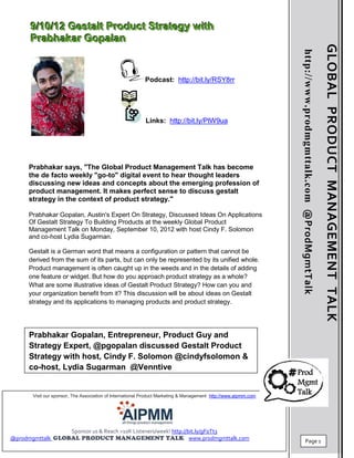 9//10//12 Gestallt Product Strategy wiith
      9 10 12 Gesta t Product Strategy w th
      Prabhakar Gopallan
      Prabhakar Gopa an




                                                                                                                                                                 GLOBAL PRODUCT MANAGEMENT TALK
                                                                                                                 http://www.prodmgmttalk.com @ProdMgmtTalk
                                                          Podcast: http://bit.ly/RSY8rr




                                                           Links: http://bit.ly/PlW9ua




     Prabhakar says, "The Global Product Management Talk has become
     the de facto weekly "go-to" digital event to hear thought leaders
     discussing new ideas and concepts about the emerging profession of
     product management. It makes perfect sense to discuss gestalt
     strategy in the context of product strategy."

     Prabhakar Gopalan, Austin's Expert On Strategy, Discussed Ideas On Applications
     Of Gestalt Strategy To Building Products at the weekly Global Product
     Management Talk on Monday, September 10, 2012 with host Cindy F. Solomon
     and co-host Lydia Sugarman.

     Gestalt is a German word that means a configuration or pattern that cannot be
     derived from the sum of its parts, but can only be represented by its unified whole.
     Product management is often caught up in the weeds and in the details of adding
     one feature or widget. But how do you approach product strategy as a whole?
     What are some illustrative ideas of Gestalt Product Strategy? How can you and
     your organization benefit from it? This discussion will be about ideas on Gestalt
     strategy and its applications to managing products and product strategy.




     Prabhakar Gopalan, Entrepreneur, Product Guy and
     Strategy Expert, @pgopalan discussed Gestalt Product
     Strategy with host, Cindy F. Solomon @cindyfsolomon &
     co-host, Lydia Sugarman @Venntive


       Visit our sponsor, The Association of International Product Marketing & Management http://www.aipmm.com
                                                                                                                                                             1




                        Sponsor us & Reach >10K Listeners/week! http://bit.ly/gF0Tt3
@prodmgmttalk                                                           www.prodmgmttalk.com
                                                                                                                            Page 1
 