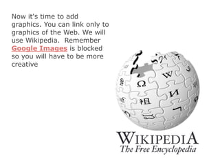 Now it's time to add
graphics. You can link only to
graphics of the Web. We will
use Wikipedia. Remember
Google Images is blocked
so you will have to be more
creative
 