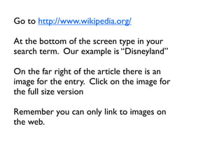 Go to http://www.wikipedia.org/

At the bottom of the screen type in your
search term. Our example is “Disneyland”

On the far right of the article there is an
image for the entry. Click on the image for
the full size version

Remember you can only link to images on
the web.
 