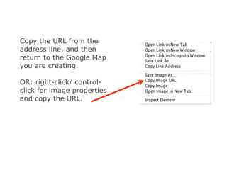 Copy the URL from the
address line, and then
return to the Google Map
you are creating.

OR: right-click/ control-
click for image properties
and copy the URL.
 