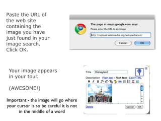 Paste the URL of
the web site
containing the
image you have
just found in your
image search.
Click OK.



 Your image appears
 in your tour.

 (AWESOME!)

Important - the image will go where
your cursor is so be careful it is not
      in the middle of a word
 