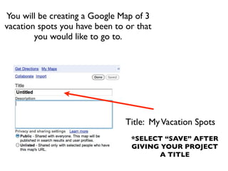 You will be creating a Google Map of 3
vacation spots you have been to or that
        you would like to go to.




                                Title: My Vacation Spots
                                 *SELECT “SAVE” AFTER
                                 GIVING YOUR PROJECT
                                       A TITLE
 