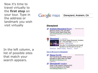 Now it's time to
travel virtually to
the first stop on
your tour. Type in
the address or
landmark you wish
visit virtually




In the left column, a
list of possible sites
that match your
search appears.
 