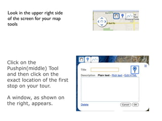 Look in the upper right side
of the screen for your map
tools




Click on the
Pushpin(middle) Tool
and then click on the
exact location of the first
stop on your tour.

A window, as shown on
the right, appears.
 