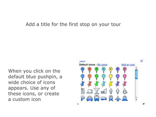 Add a title for the first stop on your tour




When you click on the
default blue pushpin, a
wide choice of icons
appears. Use any of
these icons, or create
a custom icon
 