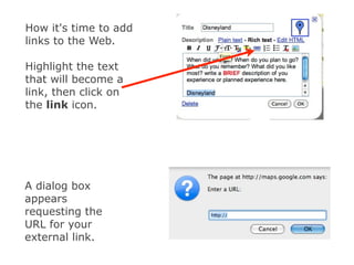 How it's time to add
links to the Web.

Highlight the text
that will become a
link, then click on
the link icon.




A dialog box
appears
requesting the
URL for your
external link.
 