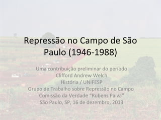 Repressão no Campo de São
Paulo (1946-1988)
Uma contribuição preliminar do período
Clifford Andrew Welch
História / UNIFESP
Grupo de Trabalho sobre Repressão no Campo
Comissão da Verdade “Rubens Paiva”
São Paulo, SP, 16 de dezembro, 2013

 