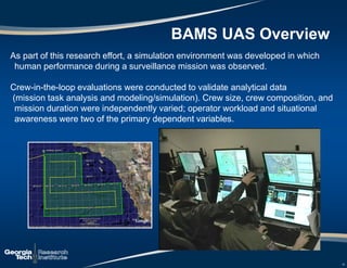 12
As part of this research effort, a simulation environment was developed in which
human performance during a surveillance mission was observed.
Crew-in-the-loop evaluations were conducted to validate analytical data
(mission task analysis and modeling/simulation). Crew size, crew composition, and
mission duration were independently varied; operator workload and situational
awareness were two of the primary dependent variables.
12
BAMS UAS Overview
 