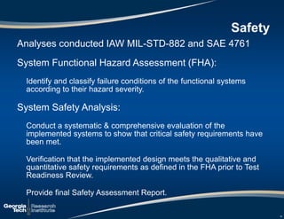 Analyses conducted IAW MIL-STD-882 and SAE 4761
System Functional Hazard Assessment (FHA):
Identify and classify failure conditions of the functional systems
according to their hazard severity.
System Safety Analysis:
Conduct a systematic & comprehensive evaluation of the
implemented systems to show that critical safety requirements have
been met.
Verification that the implemented design meets the qualitative and
quantitative safety requirements as defined in the FHA prior to Test
Readiness Review.
Provide final Safety Assessment Report.
16
Safety
 