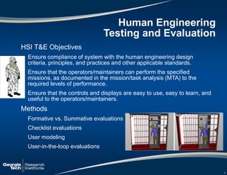 Human Engineering
Testing and Evaluation
HSI T&E Objectives
Ensure compliance of system with the human engineering design
criteria, principles, and practices and other applicable standards.
Ensure that the operators/maintainers can perform the specified
missions, as documented in the mission/task analysis (MTA) to the
required levels of performance.
Ensure that the controls and displays are easy to use, easy to learn, and
useful to the operators/maintainers.
Methods
Formative vs. Summative evaluations
Checklist evaluations
User modeling
User-in-the-loop evaluations
19
 