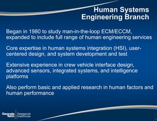 2
Began in 1980 to study man-in-the-loop ECM/ECCM,
expanded to include full range of human engineering services
Core expertise in human systems integration (HSI), user-
centered design, and system development and test
Extensive experience in crew vehicle interface design,
advanced sensors, integrated systems, and intelligence
platforms
Also perform basic and applied research in human factors and
human performance
Human Systems
Engineering Branch
 