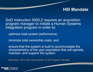 HSI Mandate
DoD Instruction 5000.2 requires an acquisition
program manager to initiate a Human Systems
Integration program in order to:
optimize total system performance,
minimize total ownership costs, and
ensure that the system is built to accommodate the
characteristics of the user population that will operate,
maintain, and support the system
Ultimately, HSI is the responsibility of the Program Manager
4
 