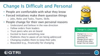 © 2016 Global Technology Resources, Inc. All Rights Reserved.
13
Change Is Difficult and Personal
• People are comfortable with what they know
• Forced initiatives make them question things
o Jobs, Roles and Tasks, Teams, Skills
• People change for their own personal reasons
o Understand and believe in the new direction
o Follow orders from leaders
o Trust peers who are on board
o Excited to learn something new
o Problems they’re aware of are being addressed
o Changing enables them to keep their jobs
o Rewarded (e.g., financially) for changing
Change is a Journey,
not a program or a
workshop, etc.
Change occurs over a
period of time, often
longer than we expect
Change Is a Journey
 