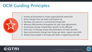 © 2016 Global Technology Resources, Inc. All Rights Reserved.
16
OCM Guiding Principles
1) Involve all personnel to create organizational ownership
2) Drive change from top down and bottom up
3) Develop and execute a customized change plan
4) Measure effectiveness throughout for real-time adjustments
5) Accentuate change-related data specific to the affected
6) Drive buy-in through proper documentation of need, benefits
7) New environments change how things get done, require new skills
8) Always keep people in the loop with what is happening and why
 