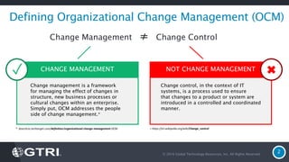 © 2016 Global Technology Resources, Inc. All Rights Reserved.
2
Defining Organizational Change Management (OCM)
* Searchcio.techtarget.com/definition/organizational-change-management-OCM + https://en.wikipedia.org/wiki/Change_control
CHANGE MANAGEMENT NOT CHANGE MANAGEMENT
Change management is a framework
for managing the effect of changes in
structure, new business processes or
cultural changes within an enterprise.
Simply put, OCM addresses the people
side of change management.*
Change control, in the context of IT
systems, is a process used to ensure
that changes to a product or system are
introduced in a controlled and coordinated
manner.
Change Management ≠ Change Control
✓
 
