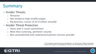 © 2016 Global Technology Resources, Inc. All Rights Reserved.
10
Summary
• Insider Threats
o Pervasive
o Not limited to high-profile targets
o Big business: Losses of $2.9 trillion annually1
• Insider Threat Protection
o Starts with C-Level commitment
o More than screening, perimeter security
o Best accomplished with experienced partner/services provider
1. 2013 US State of Cybercrime Survey, CSO Magazine, U.S. Secret Service, Software Engineering
Institute CERT Program at Carnegie Mellon University, and Price Waterhouse Cooper, June 2013
 