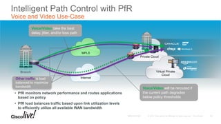 Intelligent Path Control with PfR
Voice and Video Use-Case
Branch
MPLS
Internet
Virtual Private
Cloud
Private Cloud
• PfR monitors network performance and routes applications
based on policy
• PfR load balances traffic based upon link utilization levels
to efficiently utilize all available WAN bandwidth
Other traffic is load
balanced to maximize
bandwidth Voice/Video will be rerouted if
the current path degrades
below policy thresholds
Voice/Video take the best
delay, jitter, and/or loss path
25
 