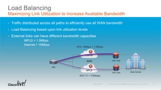 Load Balancing
Maximizing Link Utilization to Increase Available Bandwidth
• Traffic distributed across all paths to efficiently use all WAN bandwidth
• Load Balancing based upon link utilization levels
• External links can have different bandwidth capacities
MPLS = 1.5Mbps
Internet = 15Mbps
ISR
WAN
Internet
MPLS
ASR 1000
ASR 1000
Data Center
50% T1 = 750kbps
50% 15Mbps = 7.5Mbps
28
 