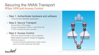 Securing the IWAN Transport
IPSec VPN and Access Control
• Step 1: Authenticate hardware and software
Trust Anchor Module verification
• Step 2: Secure Transport
Proven IPsec VPN overlay
Strong Cryptography: IKEv2 + AES-GCM 256
F-VRF to isolate provider networks
• Step 3: Access Control
IOS Zone-based Firewall or ACLs protection
Role based access to router w/ logging
Minimize exposure
Provider assigned addressing to hide routers
Don’t put tunnel addresses into DNS
MPLS Internet
Branch
ASR 1000 ASR 1000
ISP A ISP C
Data Center
47
 