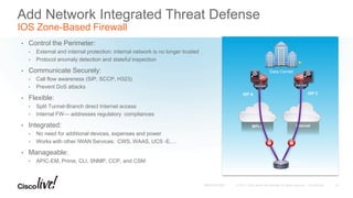 MPLS Internet
Branch
ASR 1000 ASR 1000
ISP A ISP C
Data Center
Add Network Integrated Threat Defense
IOS Zone-Based Firewall
• Control the Perimeter:
• External and internal protection: internal network is no longer trusted
• Protocol anomaly detection and stateful inspection
• Communicate Securely:
• Call flow awareness (SIP, SCCP, H323)
• Prevent DoS attacks
• Flexible:
• Split Tunnel-Branch direct Internet access
• Internal FW— addresses regulatory compliances
• Integrated:
• No need for additional devices, expenses and power
• Works with other IWAN Services: CWS, WAAS, UCS -E,…
• Manageable:
• APIC-EM, Prime, CLI, SNMP, CCP, and CSM
51
 