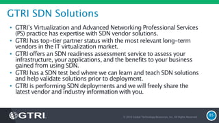 GTRI SDN Solutions
• GTRI’s Virtualization and Advanced Networking Professional Services
(PS) practice has expertise with SDN vendor solutions.
• GTRI has top-tier partner status with the most relevant long-term
vendors in the IT virtualization market.
• GTRI offers an SDN readiness assessment service to assess your
infrastructure, your applications, and the benefits to your business
gained from using SDN.
• GTRI has a SDN test bed where we can learn and teach SDN solutions
and help validate solutions prior to deployment.
• GTRI is performing SDN deployments and we will freely share the
latest vendor and industry information with you.
© 2016 Global Technology Resources, Inc. All Rights Reserved.
85
 