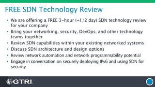 FREE SDN Technology Review
• We are offering a FREE 3-hour (~1/2 day) SDN technology review
for your company
• Bring your networking, security, DevOps, and other technology
teams together
• Review SDN capabilities within your existing networked systems
• Discuss SDN architecture and design options
• Review network automation and network programmability potential
• Engage in conversation on securely deploying IPv6 and using SDN for
security
 