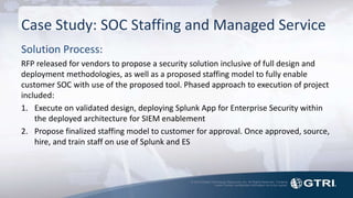 © 2015 Global Technology Resources, Inc. All Rights Reserved. Contents
herein contain confidential information not to be copied.
Case Study: SOC Staffing and Managed Service
Solution Process:
RFP released for vendors to propose a security solution inclusive of full design and
deployment methodologies, as well as a proposed staffing model to fully enable
customer SOC with use of the proposed tool. Phased approach to execution of project
included:
1. Execute on validated design, deploying Splunk App for Enterprise Security within
the deployed architecture for SIEM enablement
2. Propose finalized staffing model to customer for approval. Once approved, source,
hire, and train staff on use of Splunk and ES
 