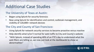 © 2015 Global Technology Resources, Inc. All Rights Reserved. Contents
herein contain confidential information not to be copied.
Additional Case Studies
The University of Texas at Austin:
• Began using Splunk for security forensics
• Now using Splunk for identification and control, outbreak management, and
visibility of 120,000+ network devices
The City and County of San Francisco:
• Using Splunk for network security services to become proactive versus reactive
• Help identify what is/isn’t normal for web traffic to City and County’s website
• “With Splunk, instead of spending 40% of an FTE’s day to understand what the
web filters are telling us, we now just look at the dashboards to show us
abnormalities”
 