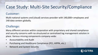 © 2015 Global Technology Resources, Inc. All Rights Reserved. Contents
herein contain confidential information not to be copied.
Case Study: Multi-Site Security/Compliance
Customer:
Multi-national systems and (cloud) services-provider with 140,000+ employees and
140 data centers globally.
Challenge:
Many different services within corporation with proprietary and shared compliance
and security concerns with no structured or centralized log management solution in
place. Various missing components company-wide:
• Accountability and Audit
• Purchasing and Healthcare Compliance (PCI, HIPPA, etc.)
• Network and System Security
 